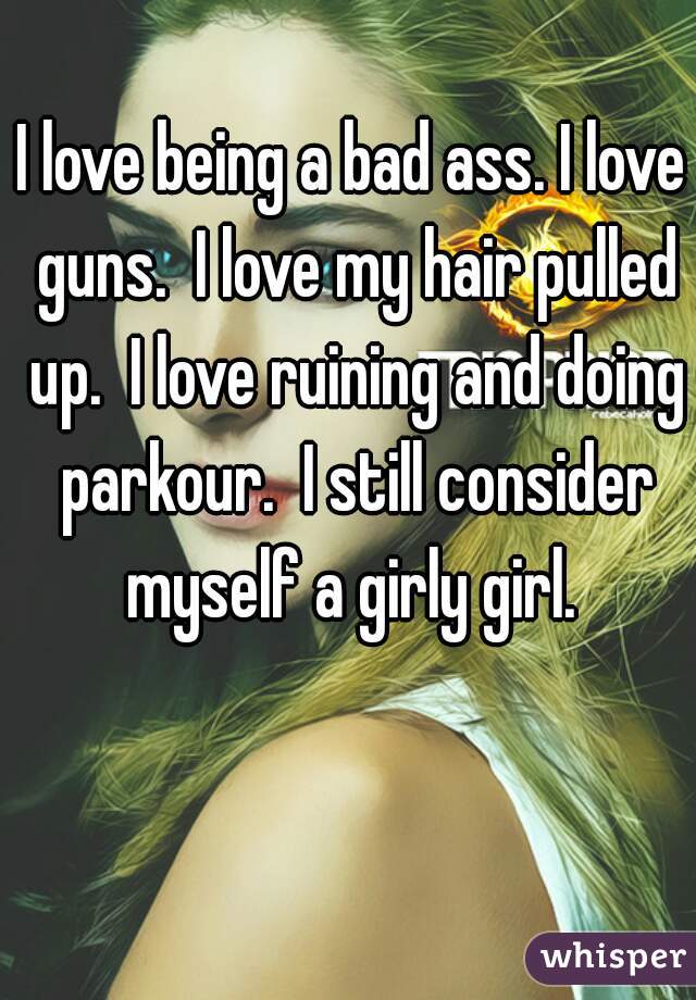 I love being a bad ass. I love guns.  I love my hair pulled up.  I love ruining and doing parkour.  I still consider myself a girly girl. 