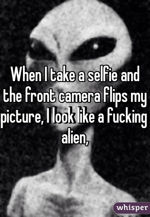 When I take a selfie and the front camera flips my picture, I look like a fucking alien,