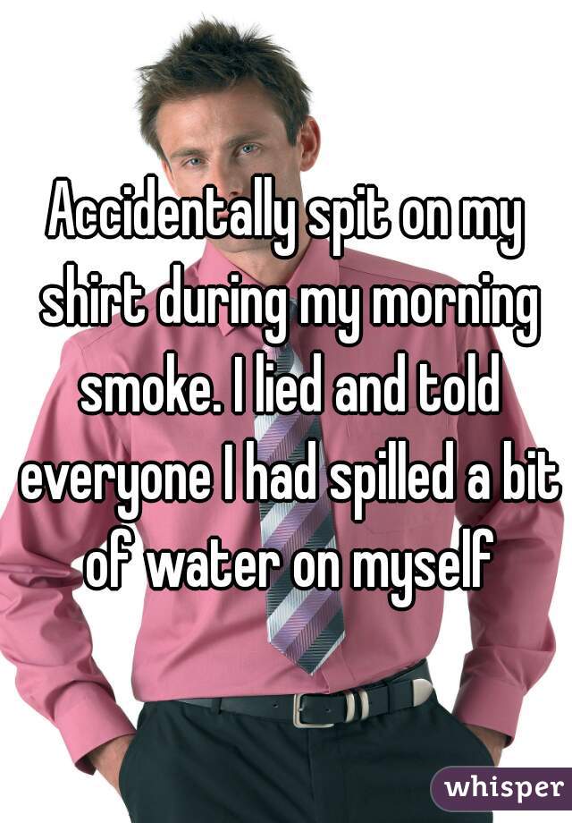 Accidentally spit on my shirt during my morning smoke. I lied and told everyone I had spilled a bit of water on myself