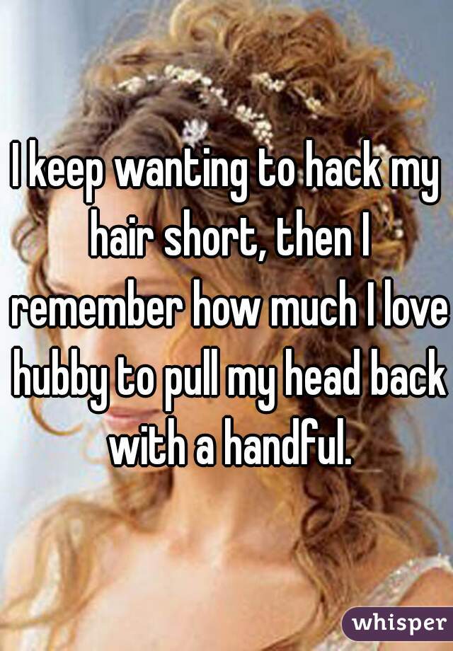 I keep wanting to hack my hair short, then I remember how much I love hubby to pull my head back with a handful.