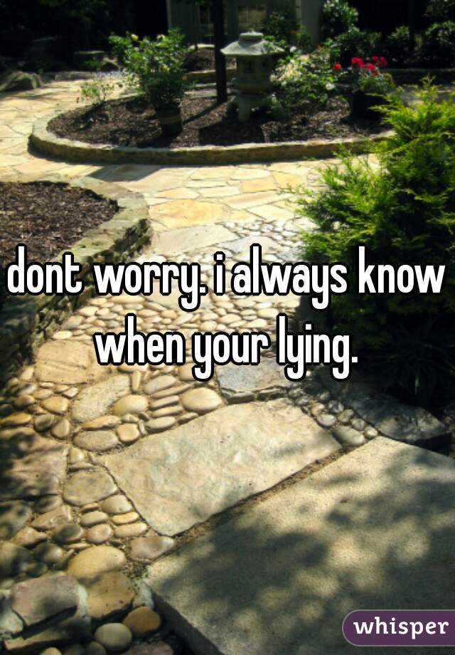 dont worry. i always know when your lying. 