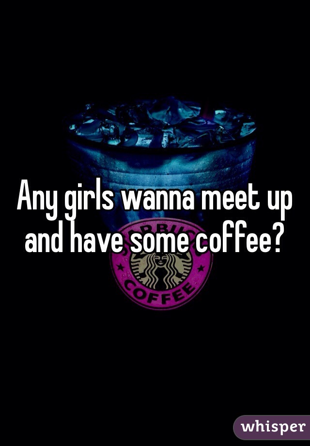 Any girls wanna meet up and have some coffee?