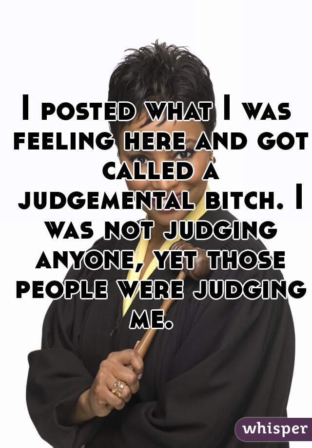 I posted what I was feeling here and got called a judgemental bitch. I was not judging anyone, yet those people were judging me.  