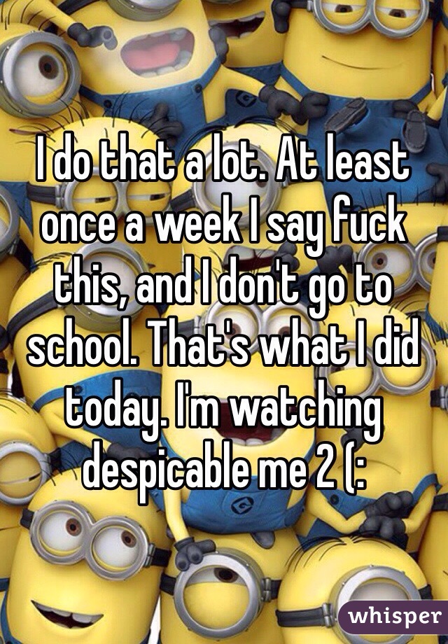 I do that a lot. At least once a week I say fuck this, and I don't go to school. That's what I did today. I'm watching despicable me 2 (: