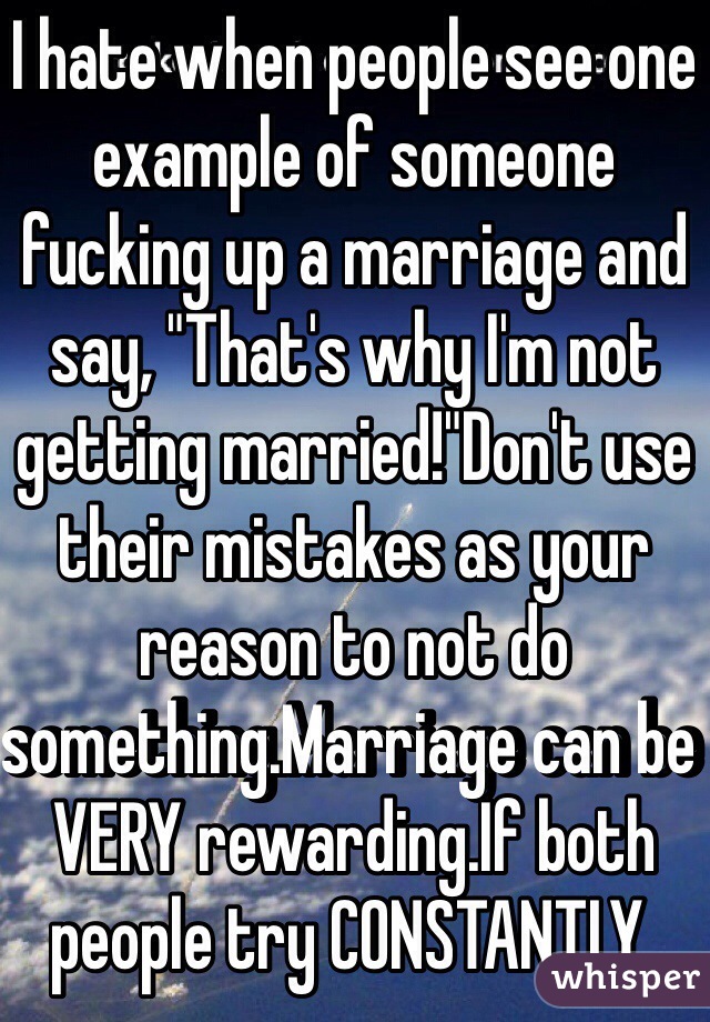 I hate when people see one example of someone fucking up a marriage and say, "That's why I'm not getting married!"Don't use their mistakes as your reason to not do something.Marriage can be VERY rewarding.If both people try CONSTANTLY. 