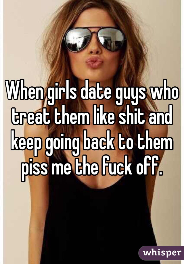 When girls date guys who treat them like shit and keep going back to them piss me the fuck off.
