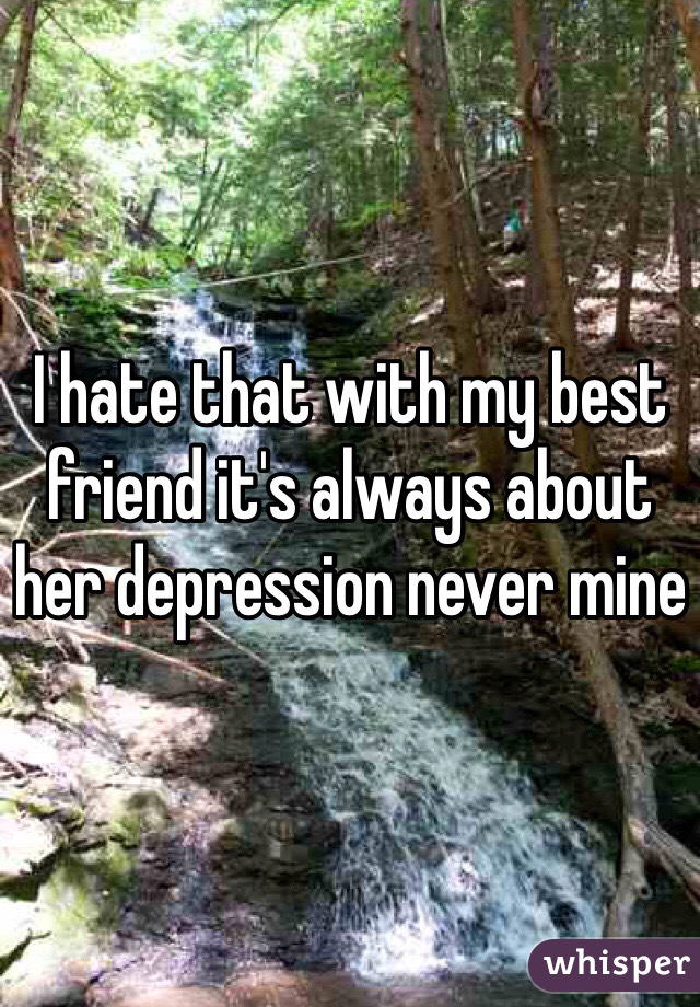 I hate that with my best friend it's always about her depression never mine 
