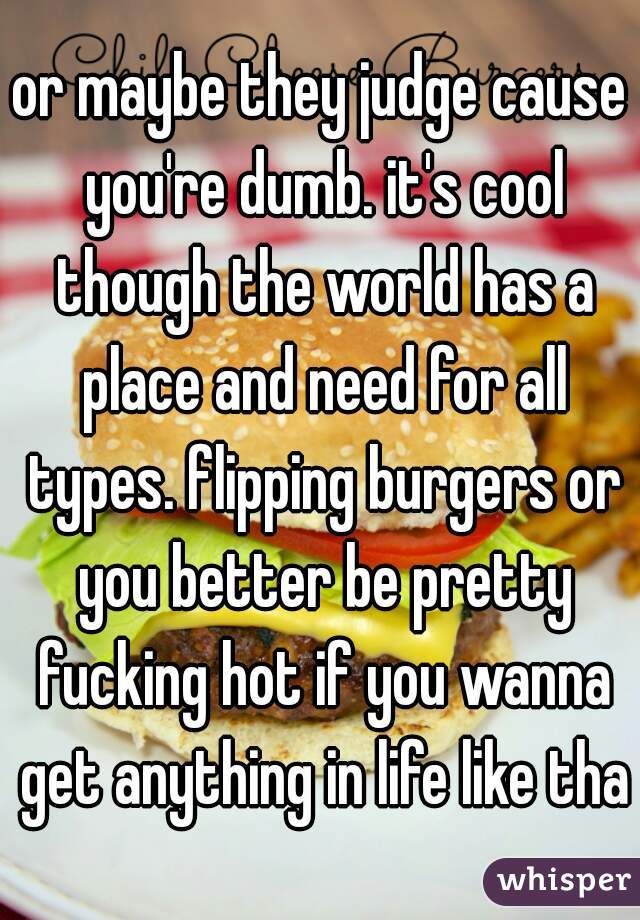 or maybe they judge cause you're dumb. it's cool though the world has a place and need for all types. flipping burgers or you better be pretty fucking hot if you wanna get anything in life like that