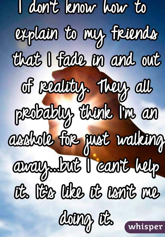 I don't know how to explain to my friends that I fade in and out of reality. They all probably think I'm an asshole for just walking away...but I can't help it. It's like it isn't me doing it.