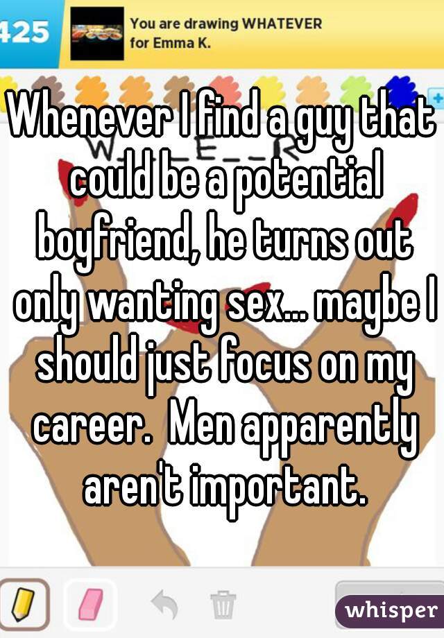 Whenever I find a guy that could be a potential boyfriend, he turns out only wanting sex... maybe I should just focus on my career.  Men apparently aren't important.