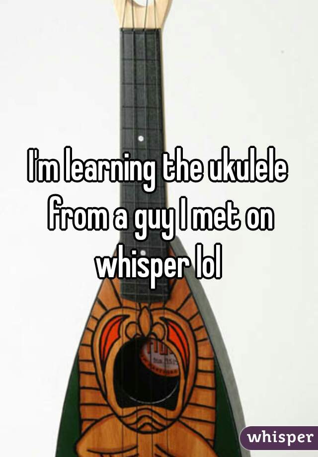 I'm learning the ukulele from a guy I met on whisper lol 