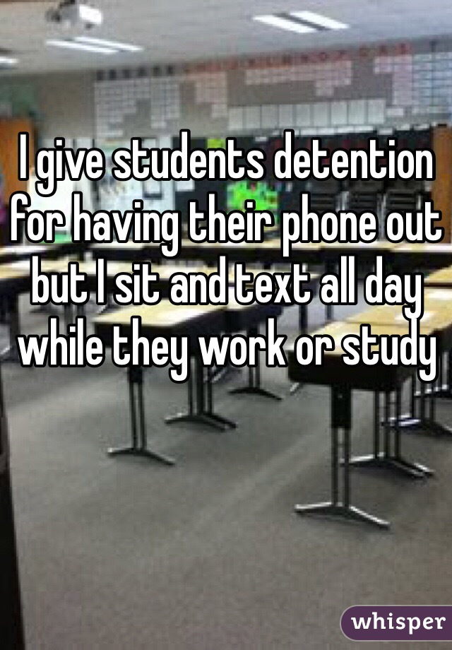 I give students detention for having their phone out but I sit and text all day while they work or study 
