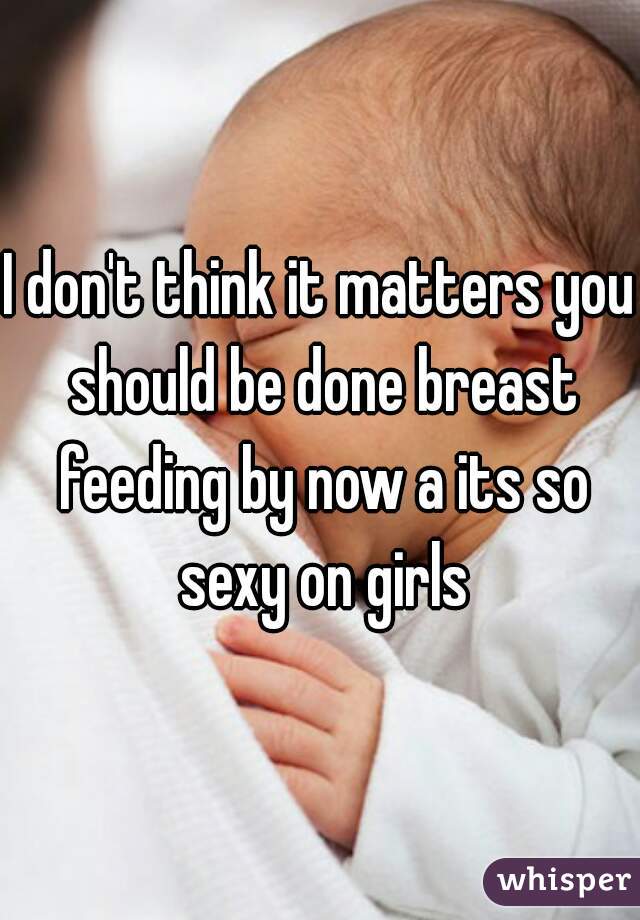 I don't think it matters you should be done breast feeding by now a its so sexy on girls