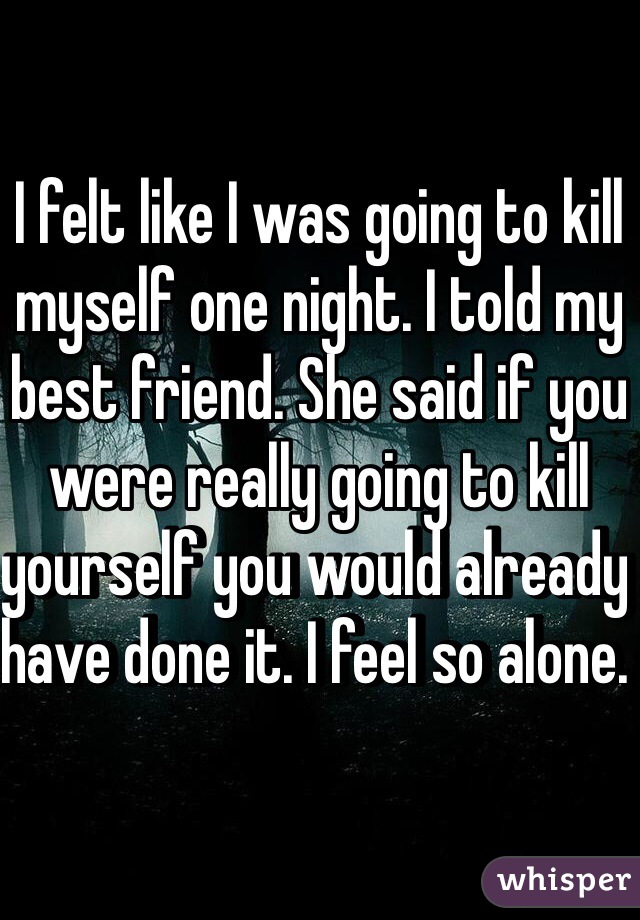 I felt like I was going to kill myself one night. I told my best friend. She said if you were really going to kill yourself you would already have done it. I feel so alone. 