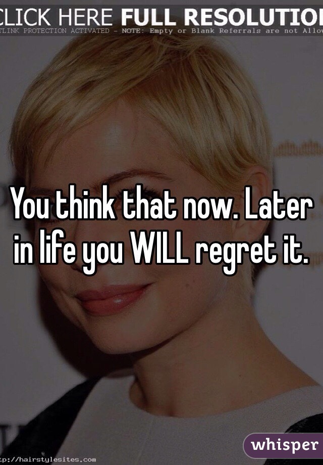 You think that now. Later in life you WILL regret it. 