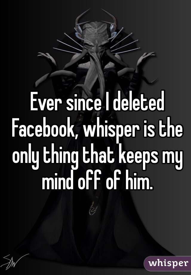 Ever since I deleted Facebook, whisper is the only thing that keeps my mind off of him. 