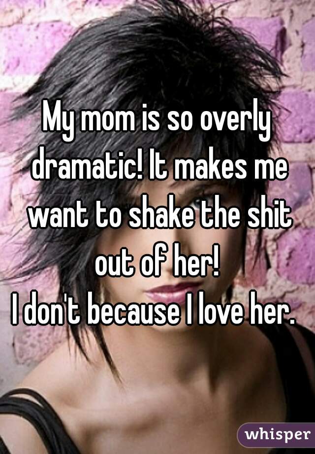 My mom is so overly dramatic! It makes me want to shake the shit out of her! 

I don't because I love her. 