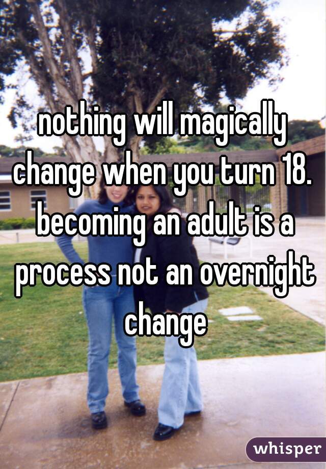 nothing will magically change when you turn 18.  becoming an adult is a process not an overnight change