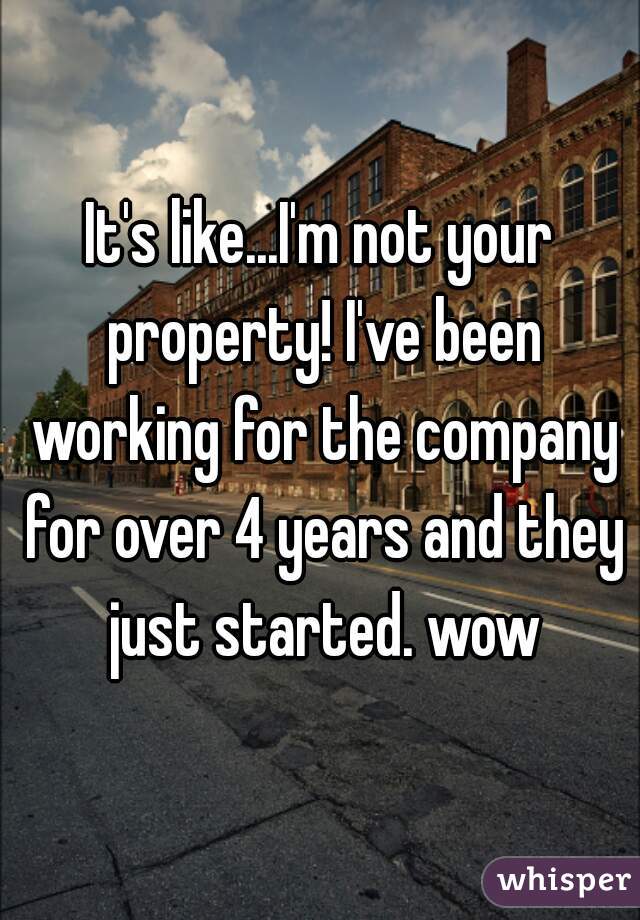 It's like...I'm not your property! I've been working for the company for over 4 years and they just started. wow