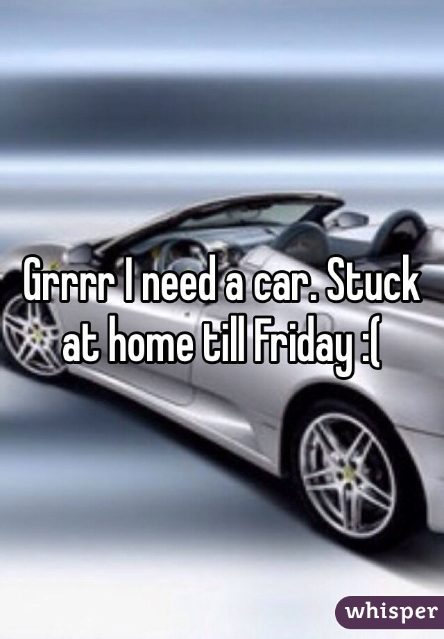 Grrrr I need a car. Stuck at home till Friday :(