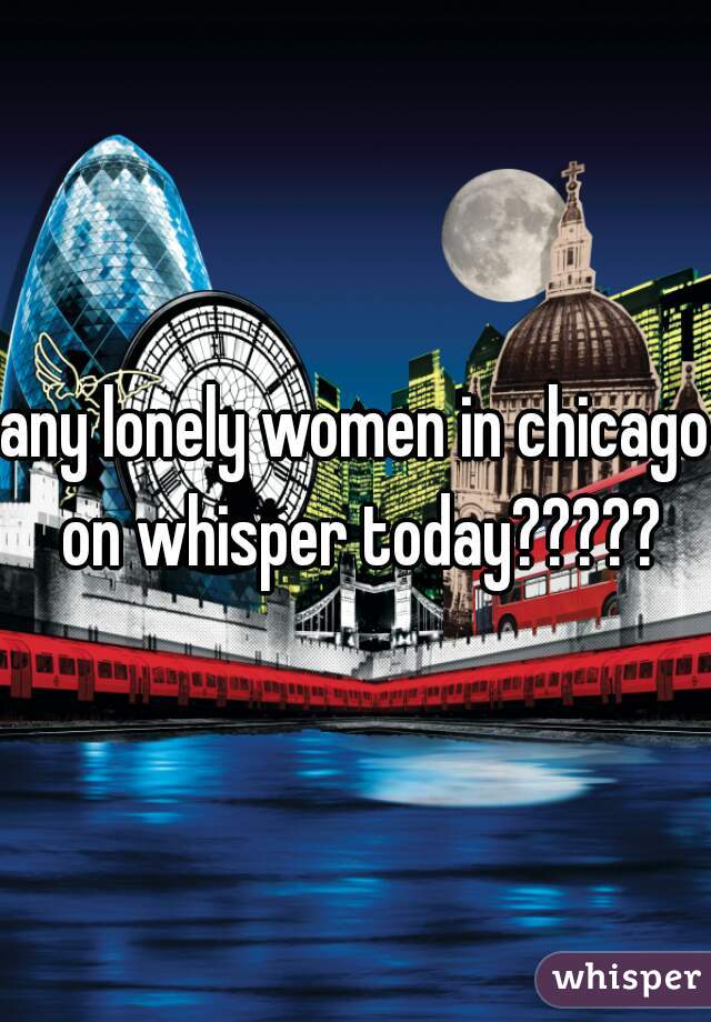 any lonely women in chicago on whisper today?????