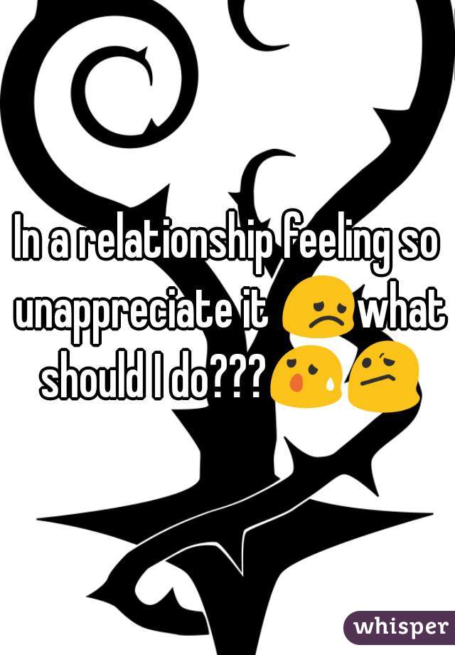 In a relationship feeling so unappreciate it 😞what should I do???😰😕