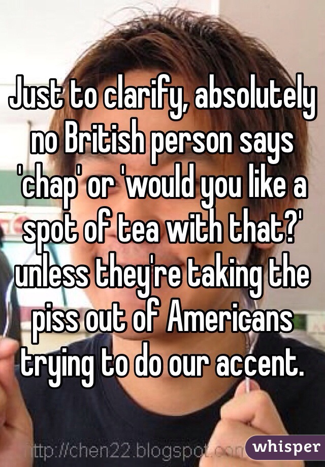 Just to clarify, absolutely no British person says 'chap' or 'would you like a spot of tea with that?' unless they're taking the piss out of Americans trying to do our accent.