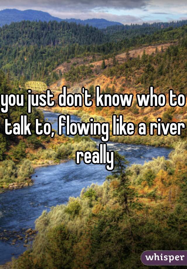 you just don't know who to talk to, flowing like a river really