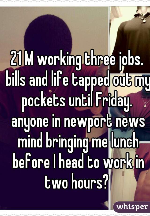 21 M working three jobs. bills and life tapped out my pockets until Friday.  anyone in newport news mind bringing me lunch before I head to work in two hours? 