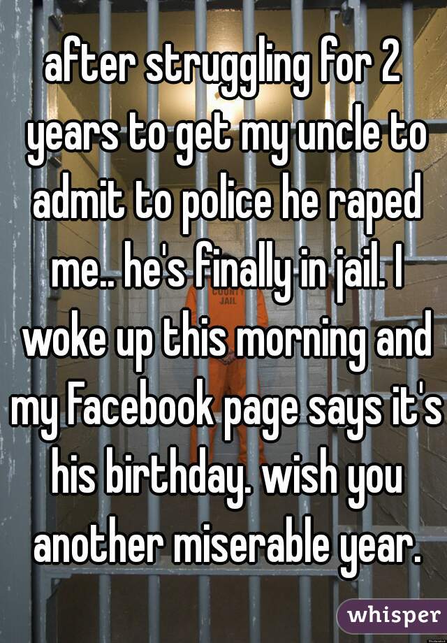 after struggling for 2 years to get my uncle to admit to police he raped me.. he's finally in jail. I woke up this morning and my Facebook page says it's his birthday. wish you another miserable year.