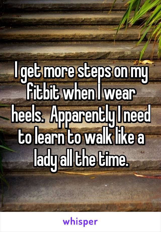 I get more steps on my fitbit when I wear heels.  Apparently I need to learn to walk like a lady all the time.