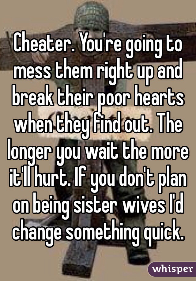 Cheater. You're going to mess them right up and break their poor hearts when they find out. The longer you wait the more it'll hurt. If you don't plan on being sister wives I'd change something quick. 