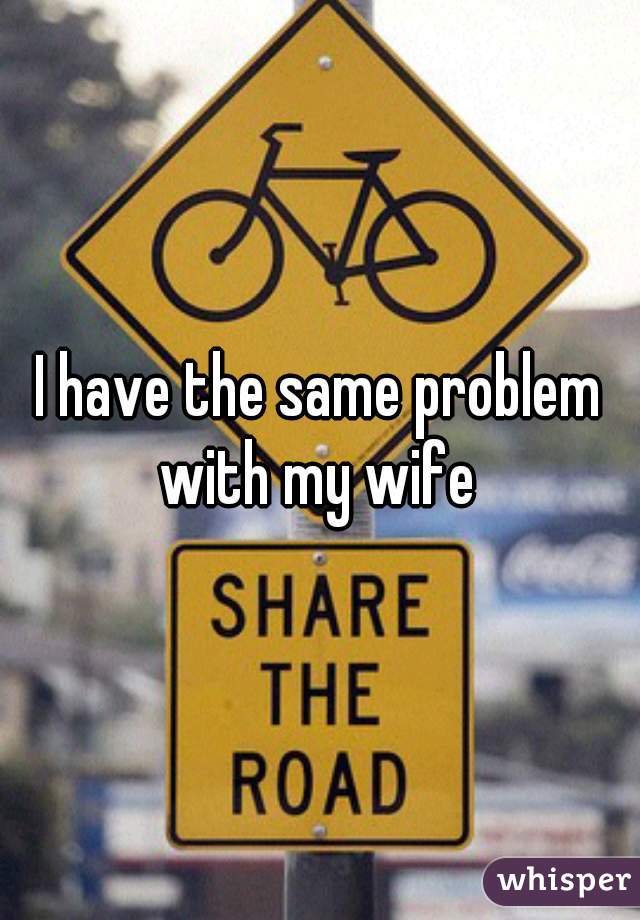 I have the same problem with my wife 