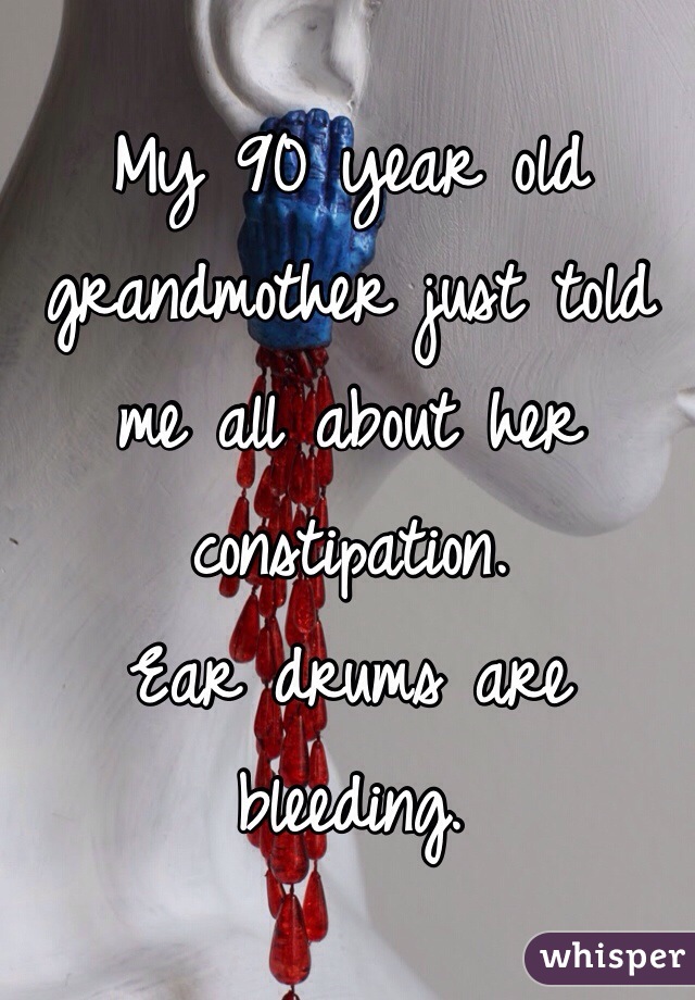 My 90 year old grandmother just told me all about her constipation. 
Ear drums are bleeding. 