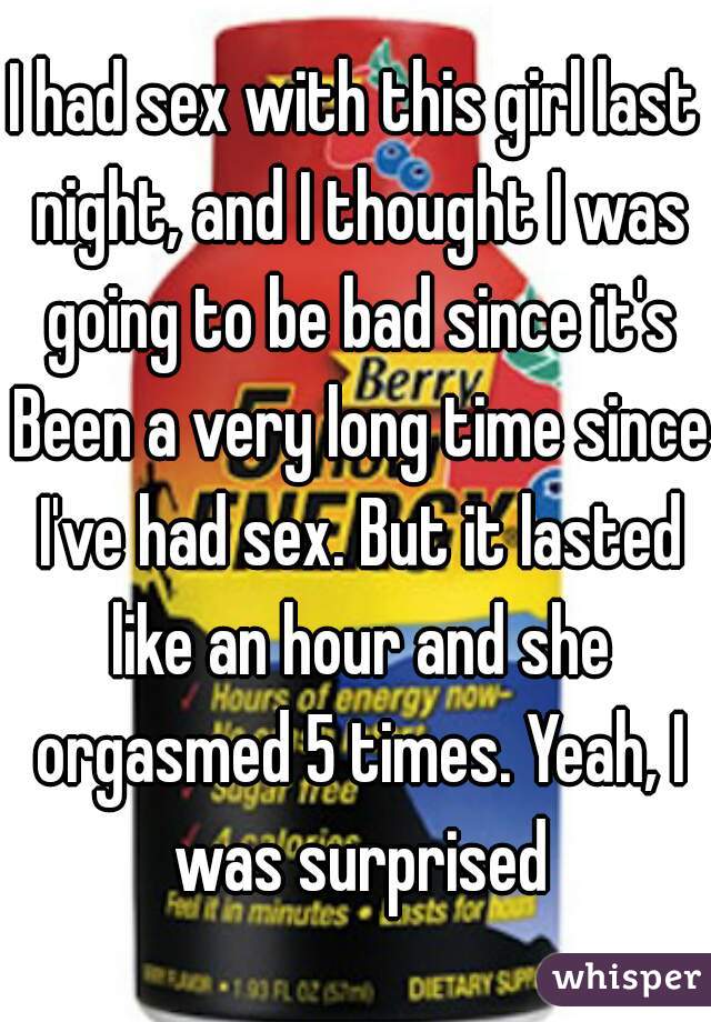 I had sex with this girl last night, and I thought I was going to be bad since it's Been a very long time since I've had sex. But it lasted like an hour and she orgasmed 5 times. Yeah, I was surprised