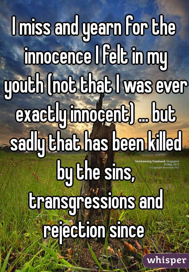 I miss and yearn for the innocence I felt in my youth (not that I was ever exactly innocent) ... but sadly that has been killed by the sins, transgressions and rejection since 