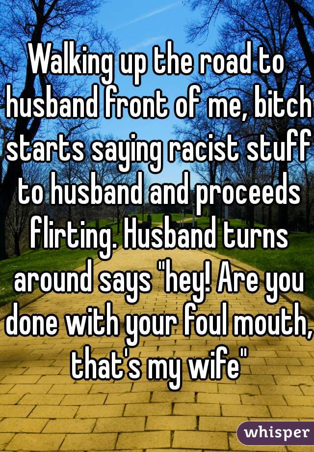 Walking up the road to husband front of me, bitch starts saying racist stuff to husband and proceeds flirting. Husband turns around says "hey! Are you done with your foul mouth, that's my wife"