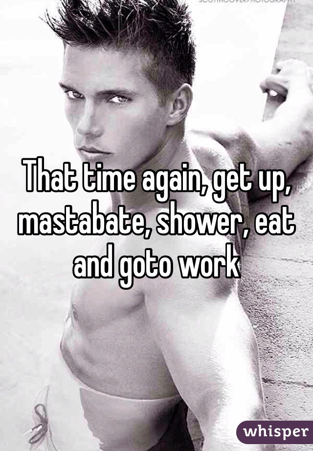 That time again, get up, mastabate, shower, eat and goto work