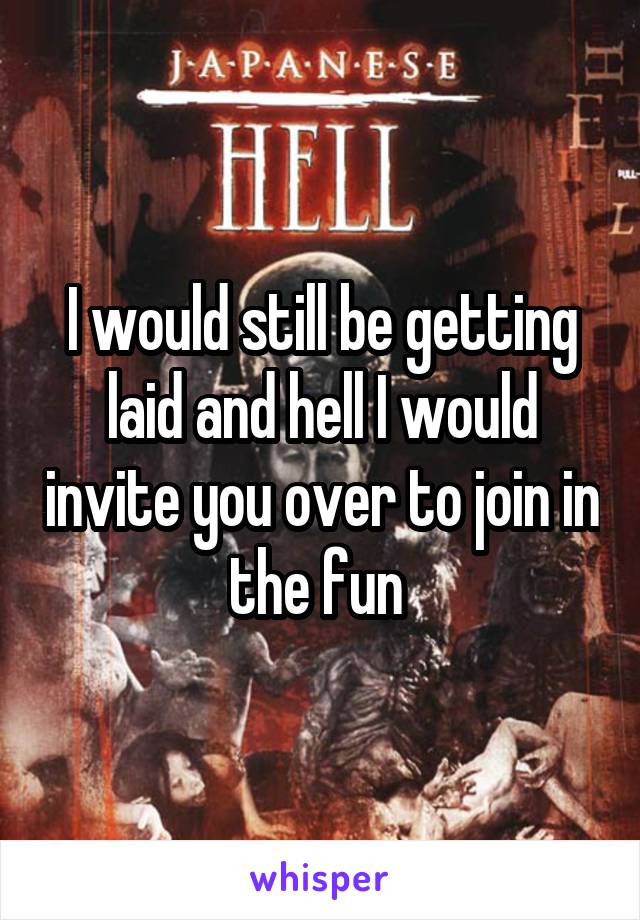 I would still be getting laid and hell I would invite you over to join in the fun 