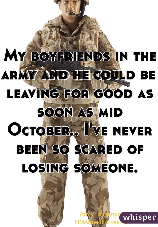 My boyfriends in the army and he could be leaving for good as soon as mid October.. I've never been so scared of losing someone.
