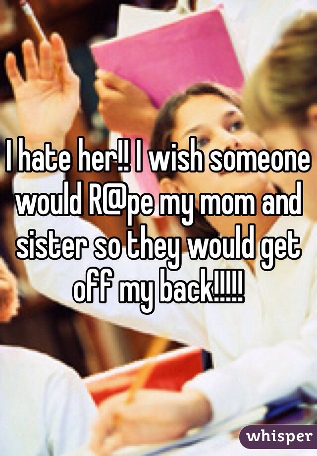 I hate her!! I wish someone would R@pe my mom and sister so they would get off my back!!!!!