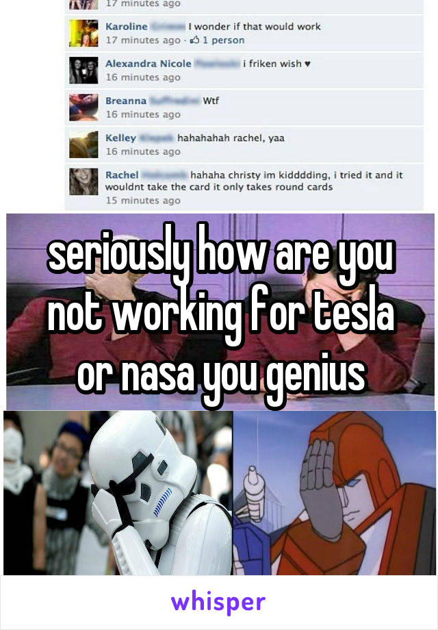 seriously how are you not working for tesla or nasa you genius