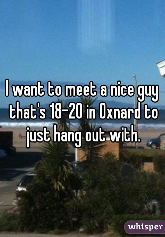 I want to meet a nice guy that's 18-20 in Oxnard to just hang out with.