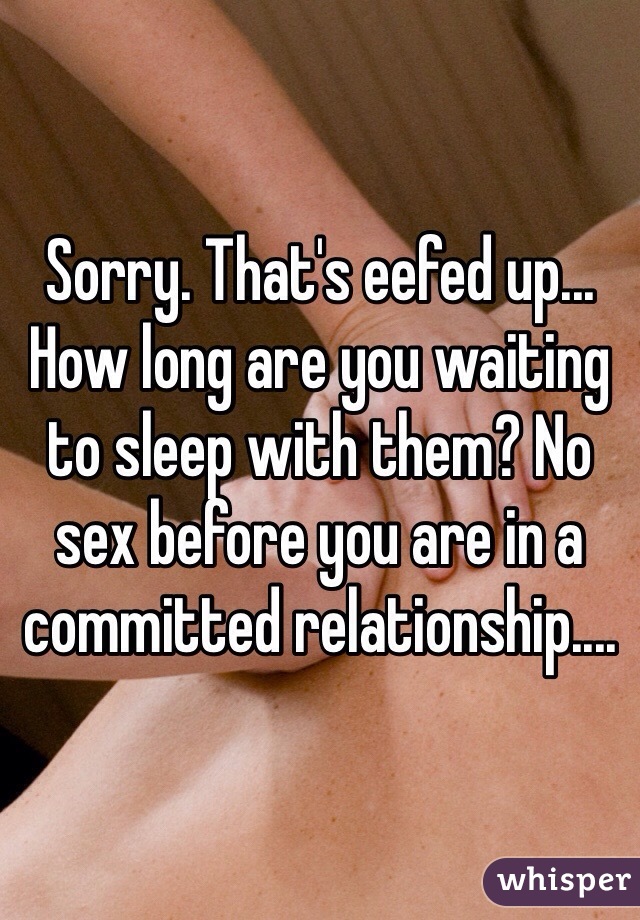 Sorry. That's eefed up... How long are you waiting to sleep with them? No sex before you are in a committed relationship.... 