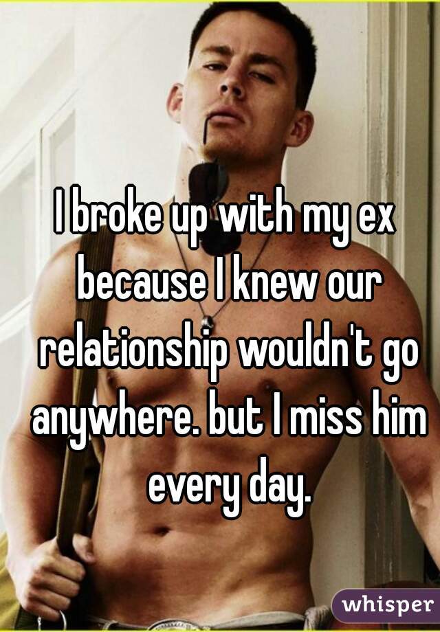 I broke up with my ex because I knew our relationship wouldn't go anywhere. but I miss him every day.