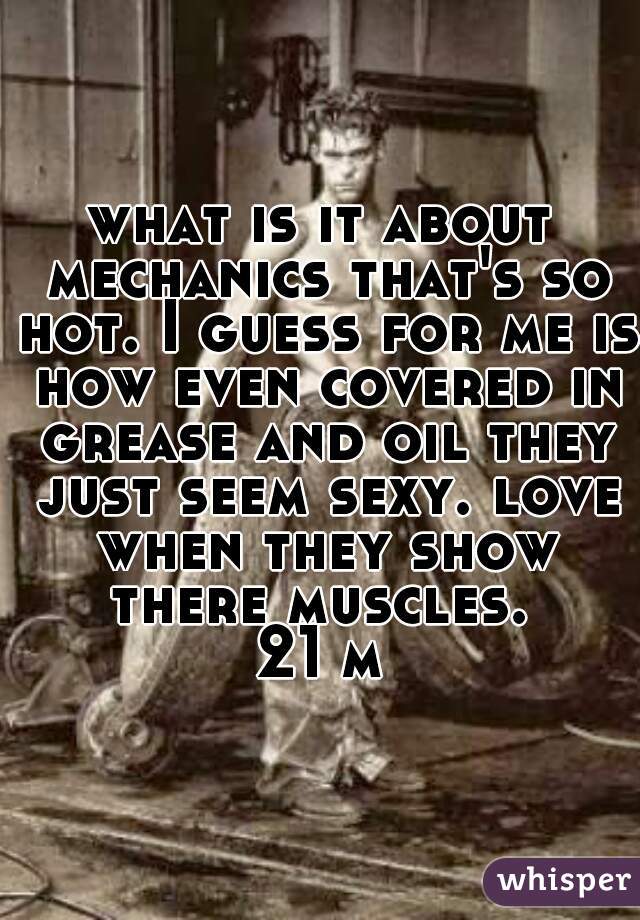 what is it about mechanics that's so hot. I guess for me is how even covered in grease and oil they just seem sexy. love when they show there muscles. 
21 m