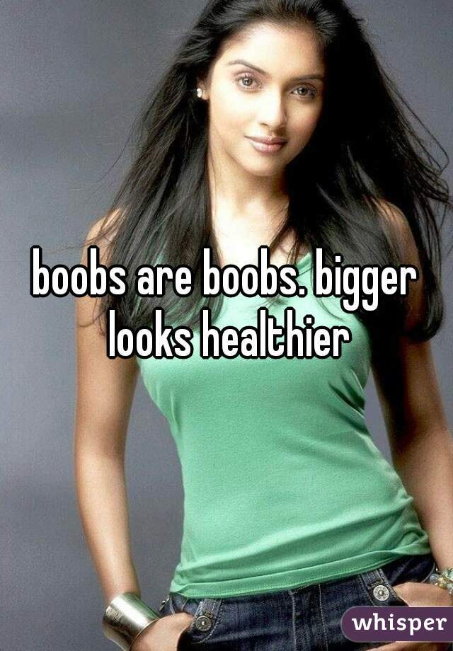 boobs are boobs. bigger looks healthier