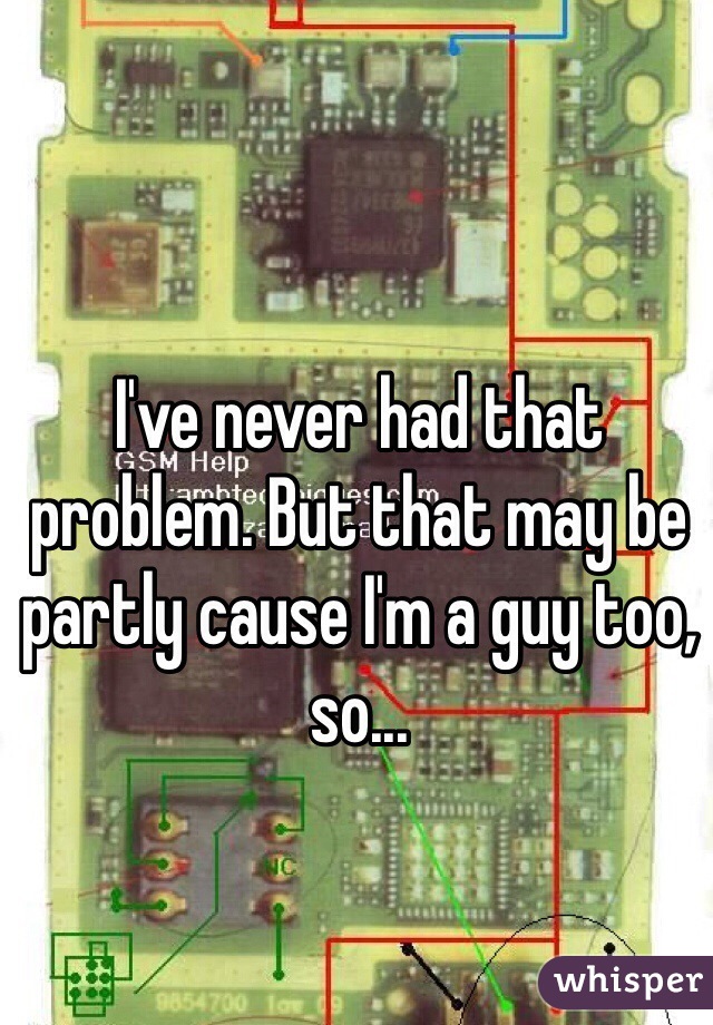 I've never had that problem. But that may be partly cause I'm a guy too, so...