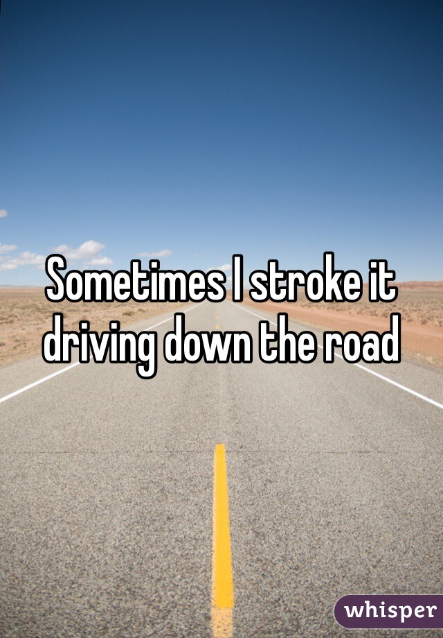 Sometimes I stroke it driving down the road 