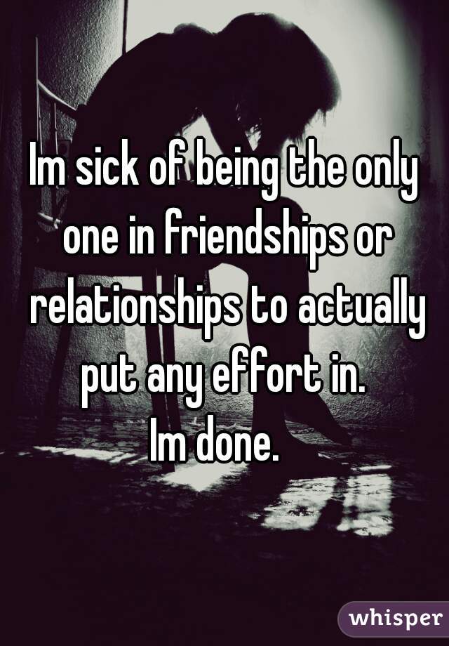 Im sick of being the only one in friendships or relationships to actually put any effort in. 

Im done.  